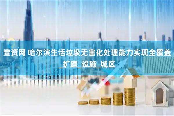 壹资网 哈尔滨生活垃圾无害化处理能力实现全覆盖_扩建_设施_城区
