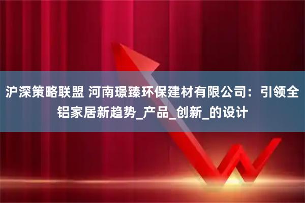 沪深策略联盟 河南璟臻环保建材有限公司：引领全铝家居新趋势_产品_创新_的设计
