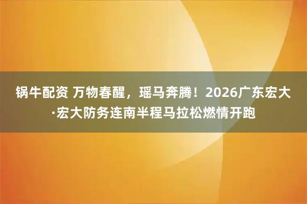 锅牛配资 万物春醒，瑶马奔腾！2026广东宏大·宏大防务连南半程马拉松燃情开跑