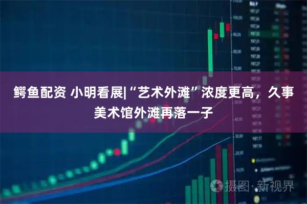 鳄鱼配资 小明看展|“艺术外滩”浓度更高，久事美术馆外滩再落一子