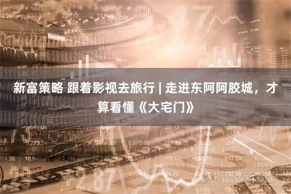 新富策略 跟着影视去旅行 | 走进东阿阿胶城，才算看懂《大宅门》