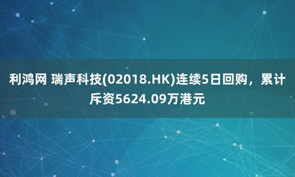 利鸿网 瑞声科技(02018.HK)连续5日回购，累计斥资5624.09万港元