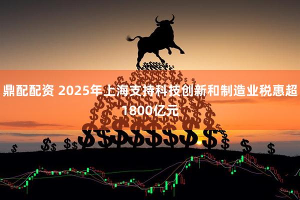 鼎配配资 2025年上海支持科技创新和制造业税惠超1800亿元