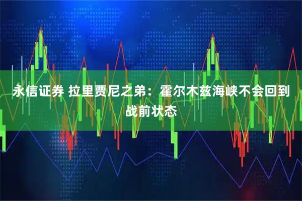 永信证券 拉里贾尼之弟：霍尔木兹海峡不会回到战前状态