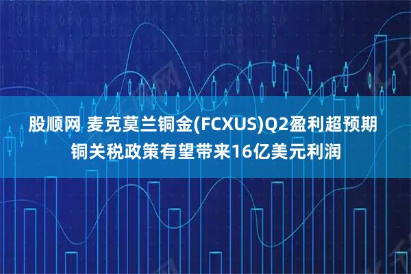 股顺网 麦克莫兰铜金(FCXUS)Q2盈利超预期 铜关税政策有望带来16亿美元利润