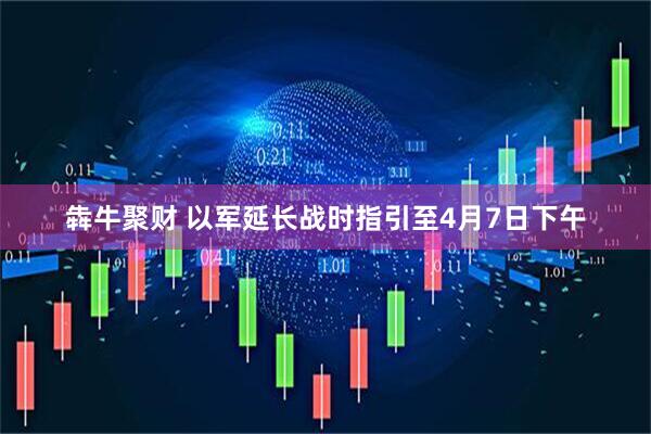 犇牛聚财 以军延长战时指引至4月7日下午