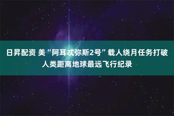 日昇配资 美“阿耳忒弥斯2号”载人绕月任务打破人类距离地球最远飞行纪录