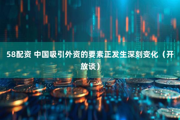 58配资 中国吸引外资的要素正发生深刻变化（开放谈）