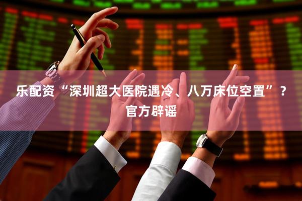 乐配资 “深圳超大医院遇冷、八万床位空置” ？官方辟谣