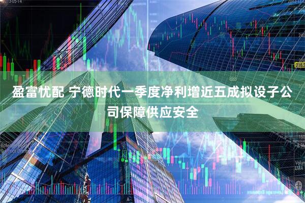 盈富忧配 宁德时代一季度净利增近五成拟设子公司保障供应安全